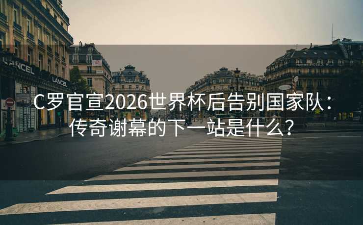 C罗官宣2026世界杯后告别国家队：传奇谢幕的下一站是什么？