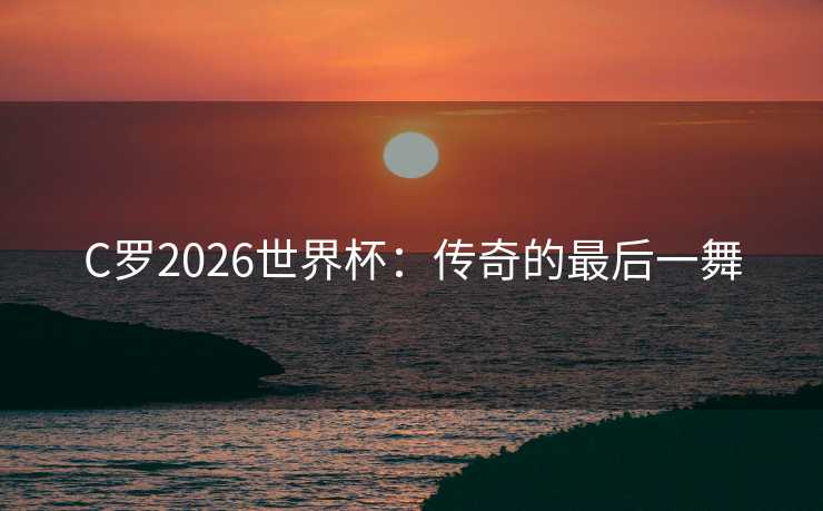 C罗2026世界杯:传奇的最后一舞 C罗2026世界杯:传奇的最后一舞
