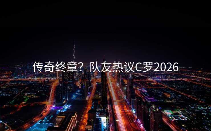 传奇终章?队友热议C罗2026 传奇终章?队友热议C罗2026