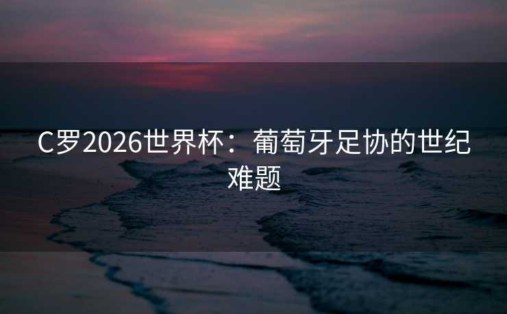 C罗2026世界杯：葡萄牙足协的世纪难题