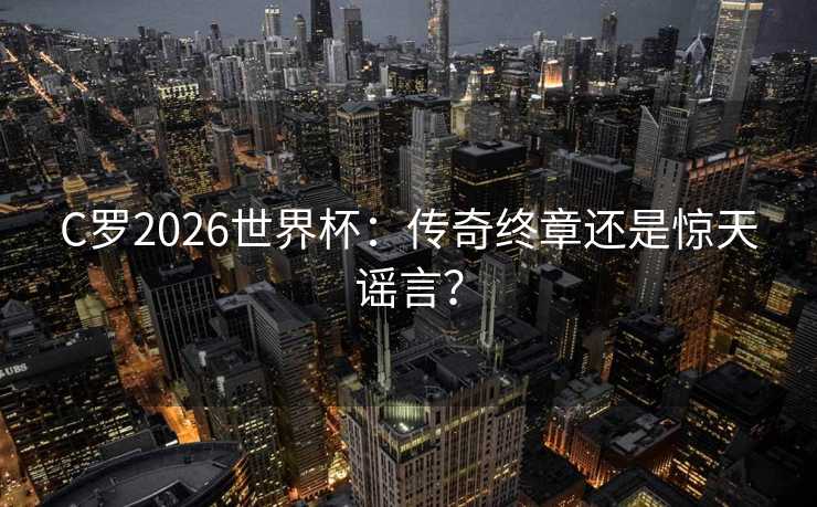 C罗2026世界杯：传奇终章还是惊天谣言？