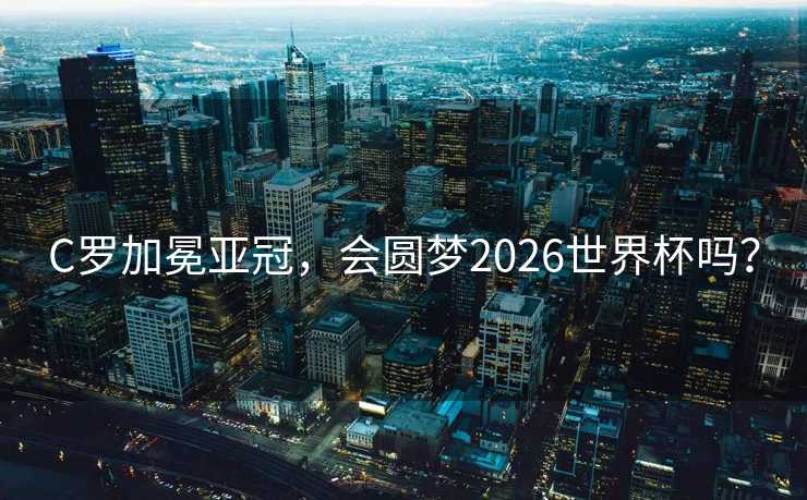 C罗加冕亚冠，会圆梦2026世界杯吗？