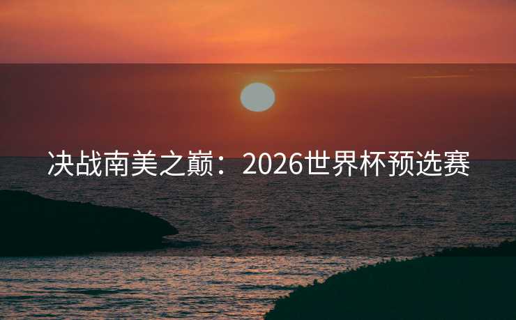 决战南美之巅：2026世界杯预选赛