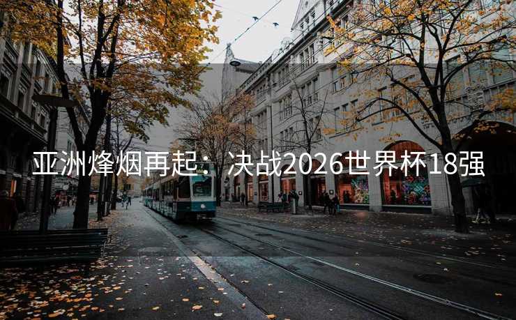 亚洲烽烟再起：决战2026世界杯18强