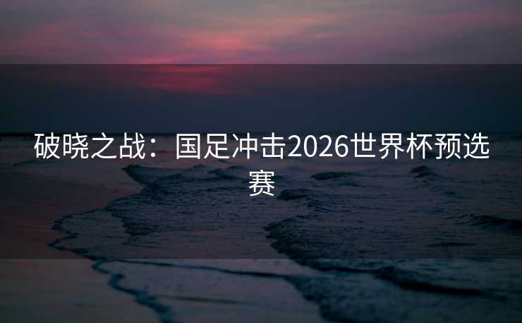 破晓之战:国足冲击2026世界杯预选赛 破晓之战:国足冲击2026世界杯预选赛