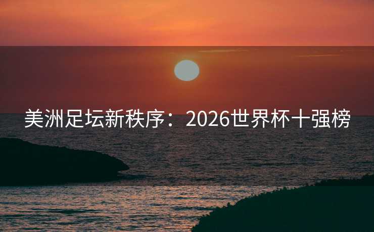 美洲足坛新秩序：2026世界杯十强榜