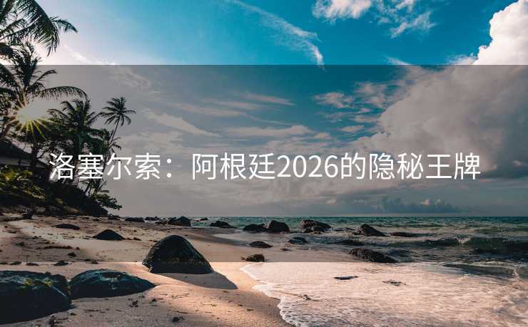 洛塞尔索:阿根廷2026的隐秘王牌 洛塞尔索:阿根廷2026的隐秘王牌