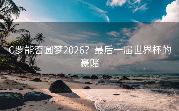 C罗能否圆梦2026?最后一届世界杯的豪赌 C罗能否圆梦2026?最后一届世界杯的豪赌
