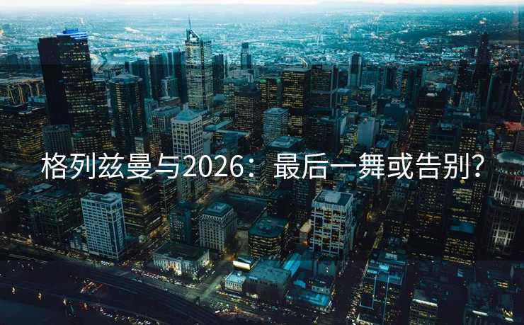 格列兹曼与2026:最后一舞或告别? 格列兹曼与2026:最后一舞或告别?