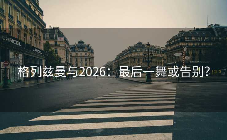 格列兹曼与2026:最后一舞或告别? 格列兹曼与2026:最后一舞或告别?
