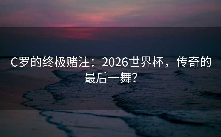 C罗的终极赌注：2026世界杯，传奇的最后一舞？