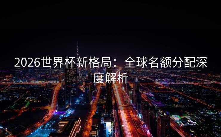2026世界杯新格局：全球名额分配深度解析