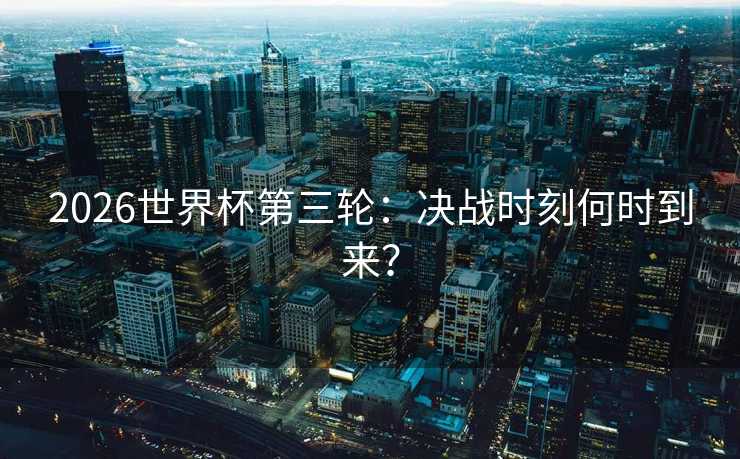 2026世界杯第三轮：决战时刻何时到来？