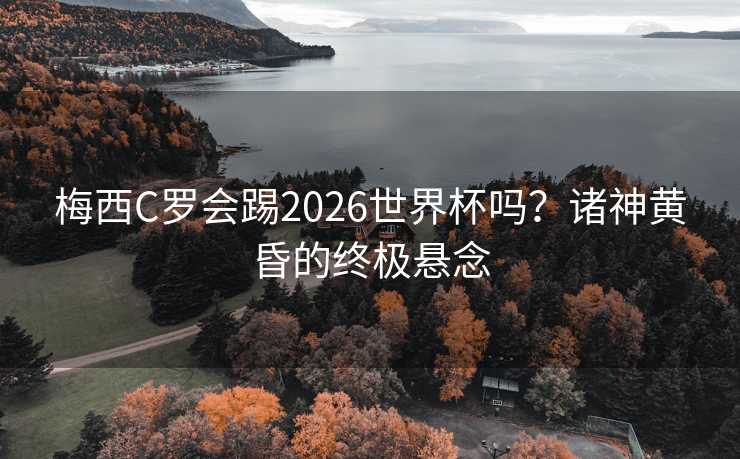 梅西C罗会踢2026世界杯吗？诸神黄昏的终极悬念