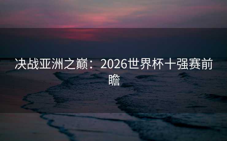 决战亚洲之巅:2026世界杯十强赛前瞻 决战亚洲之巅:2026世界杯十强赛前瞻