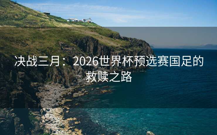 决战三月：2026世界杯预选赛国足的救赎之路